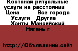 Костанай-ритуальные услуги на расстоянии. › Цена ­ 100 - Все города Услуги » Другие   . Ханты-Мансийский,Нягань г.
